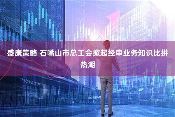 盛康策略 石嘴山市总工会掀起经审业务知识比拼热潮