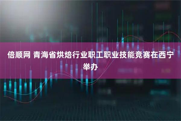 倍顺网 青海省烘焙行业职工职业技能竞赛在西宁举办