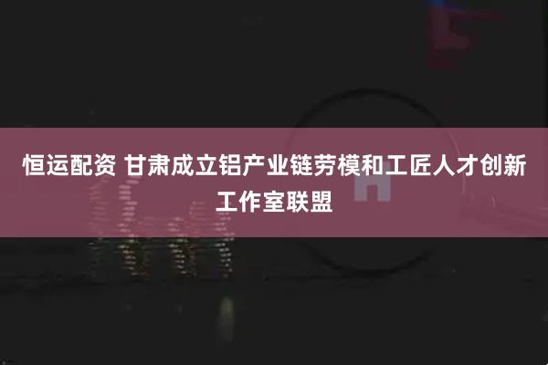 恒运配资 甘肃成立铝产业链劳模和工匠人才创新工作室联盟