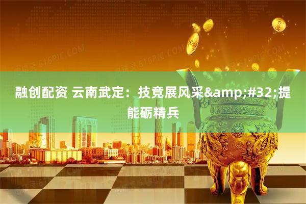 融创配资 云南武定：技竞展风采&#32;提能砺精兵
