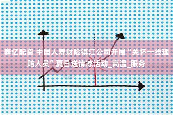 鑫亿配资 中国人寿财险镇江公司开展“关怀一线理赔人员”夏日送清凉活动_高温_服务