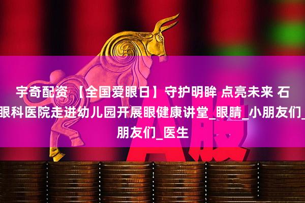 宇奇配资 【全国爱眼日】守护明眸 点亮未来 石家庄眼科医院走进幼儿园开展眼健康讲堂_眼睛_小朋友们_医生