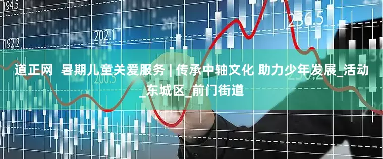 道正网  暑期儿童关爱服务 | 传承中轴文化 助力少年发展_活动_东城区_前门街道