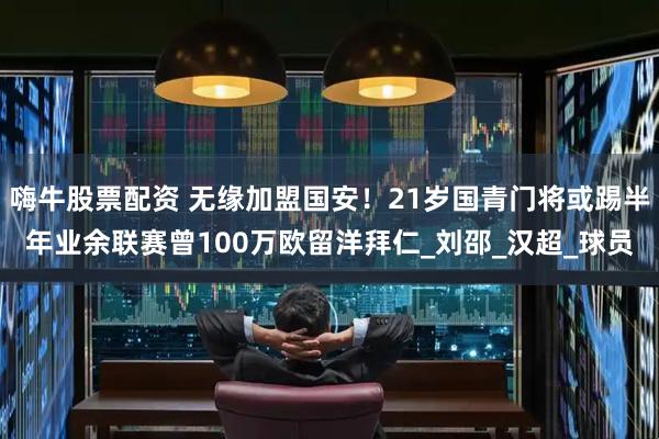嗨牛股票配资 无缘加盟国安！21岁国青门将或踢半年业余联赛曾100万欧留洋拜仁_刘邵_汉超_球员