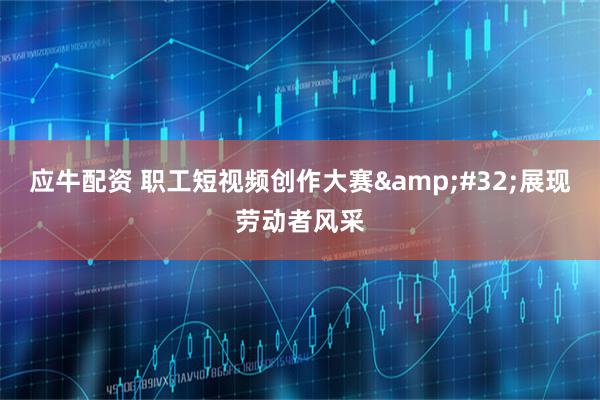应牛配资 职工短视频创作大赛&#32;展现劳动者风采