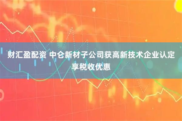 财汇盈配资 中仑新材子公司获高新技术企业认定享税收优惠
