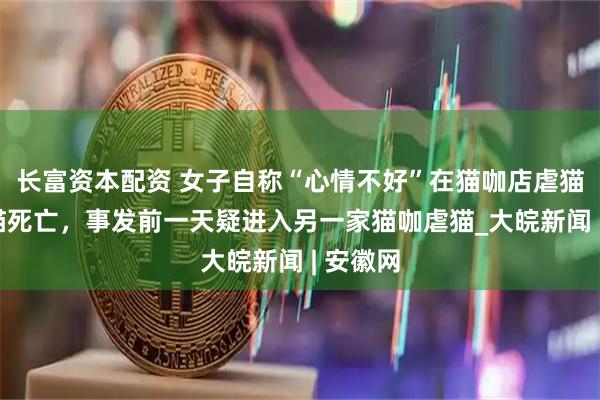长富资本配资 女子自称“心情不好”在猫咖店虐猫致4只猫死亡，事发前一天疑进入另一家猫咖虐猫_大皖新闻 | 安徽网