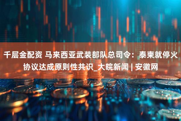 千层金配资 马来西亚武装部队总司令：泰柬就停火协议达成原则性共识_大皖新闻 | 安徽网