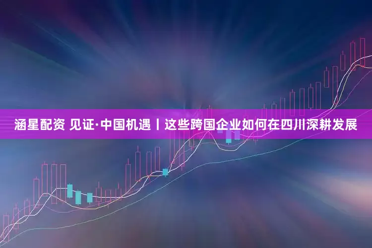涵星配资 见证·中国机遇丨这些跨国企业如何在四川深耕发展