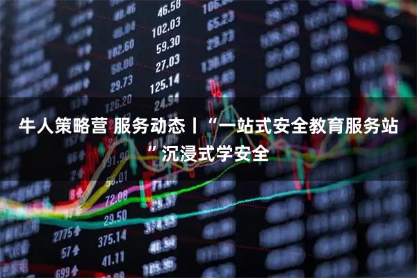 牛人策略营 服务动态丨“一站式安全教育服务站”沉浸式学安全