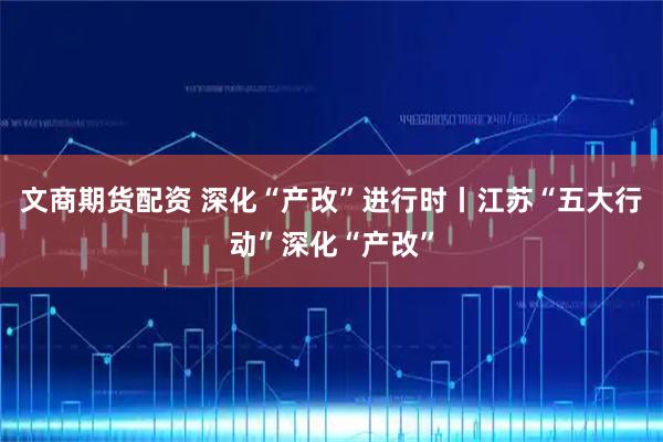 文商期货配资 深化“产改”进行时丨江苏“五大行动”深化“产改”