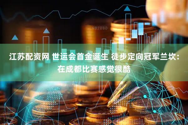 江苏配资网 世运会首金诞生 徒步定向冠军兰坎：在成都比赛感觉很酷