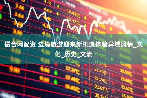 撮合网配资 边境旅游迎来新机遇体验异域风情_文化_历史_交流