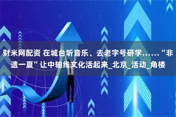 财米网配资 在城台听音乐、去老字号研学……“非遗一夏”让中轴线文化活起来_北京_活动_角楼