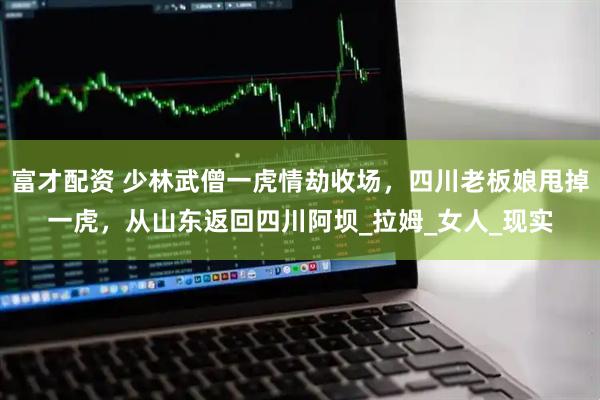 富才配资 少林武僧一虎情劫收场，四川老板娘甩掉一虎，从山东返回四川阿坝_拉姆_女人_现实