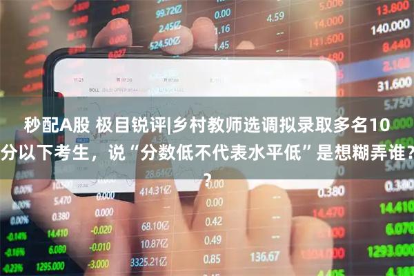 秒配A股 极目锐评|乡村教师选调拟录取多名10分以下考生，说“分数低不代表水平低”是想糊弄谁？
