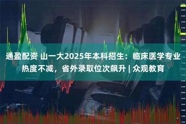 通盈配资 山一大2025年本科招生：临床医学专业热度不减，省外录取位次飙升 | 众观教育