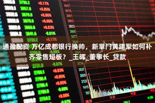通盈配资 万亿成都银行换帅，新掌门黄建军如何补齐零售短板？_王晖_董事长_贷款