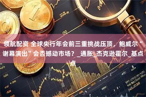 领航配资 全球央行年会前三重挑战压顶，鲍威尔“谢幕演出”会否撼动市场？_通胀_杰克逊霍尔_基点