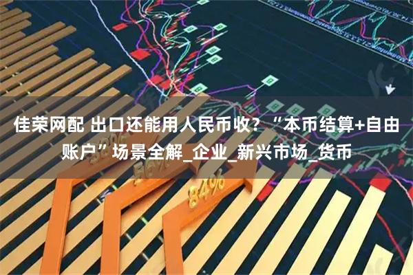 佳荣网配 出口还能用人民币收？“本币结算+自由账户”场景全解_企业_新兴市场_货币