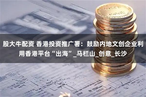 股大牛配资 香港投资推广署：鼓励内地文创企业利用香港平台“出海”_马栏山_创意_长沙