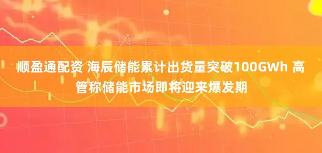 顺盈通配资 海辰储能累计出货量突破100GWh 高管称储能市场即将迎来爆发期