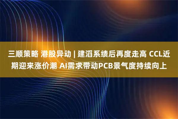 三顺策略 港股异动 | 建滔系绩后再度走高 CCL近期迎来涨价潮 AI需求带动PCB景气度持续向上