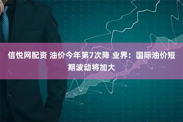 信悦网配资 油价今年第7次降 业界：国际油价短期波动将加大