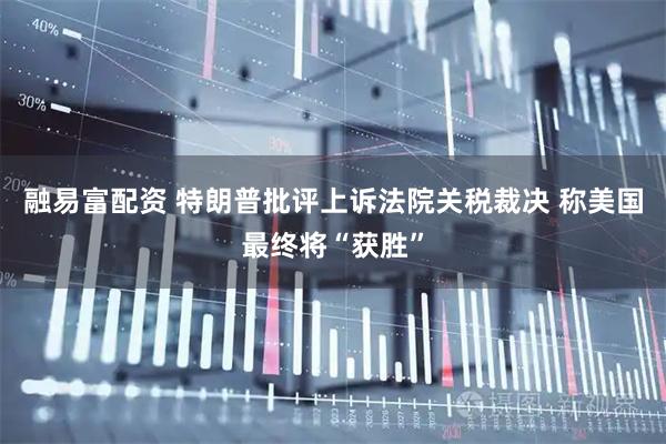 融易富配资 特朗普批评上诉法院关税裁决 称美国最终将“获胜”