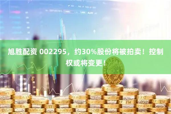 旭胜配资 002295，约30%股份将被拍卖！控制权或将变更！