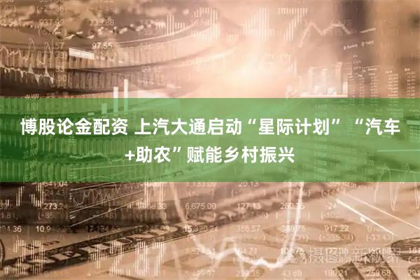 博股论金配资 上汽大通启动“星际计划” “汽车+助农”赋能乡村振兴