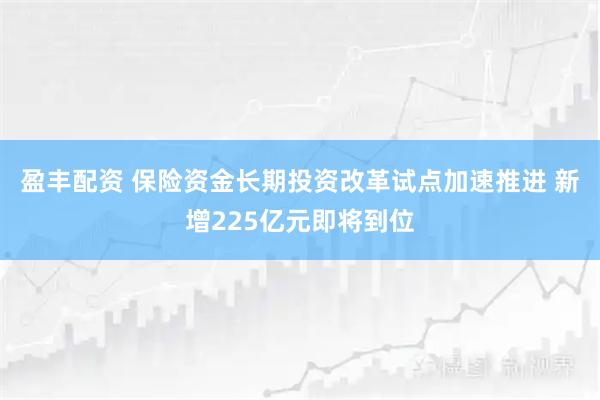 盈丰配资 保险资金长期投资改革试点加速推进 新增225亿元即将到位