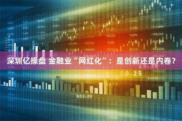 深圳亿操盘 金融业“网红化”：是创新还是内卷？