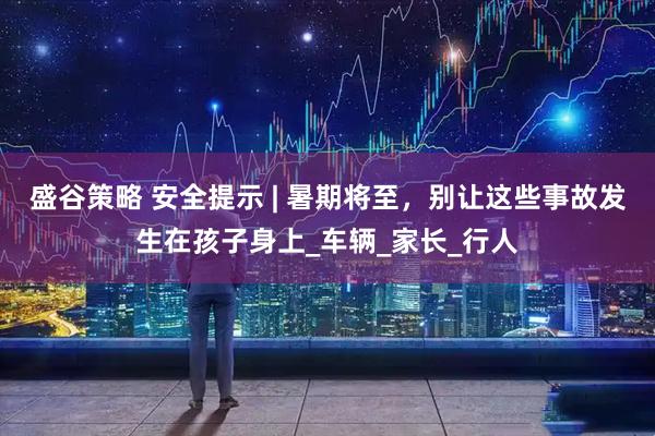盛谷策略 安全提示 | 暑期将至，别让这些事故发生在孩子身上_车辆_家长_行人