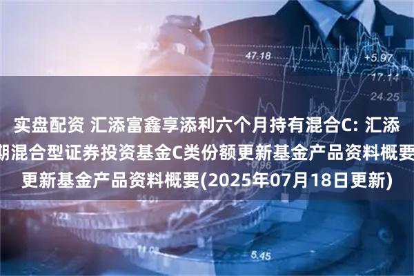 实盘配资 汇添富鑫享添利六个月持有混合C: 汇添富鑫享添利六个月持有期混合型证券投资基金C类份额更新基金产品资料概要(2025年07月18日更新)
